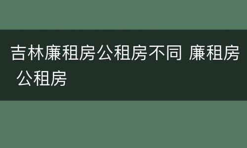吉林廉租房公租房不同 廉租房 公租房