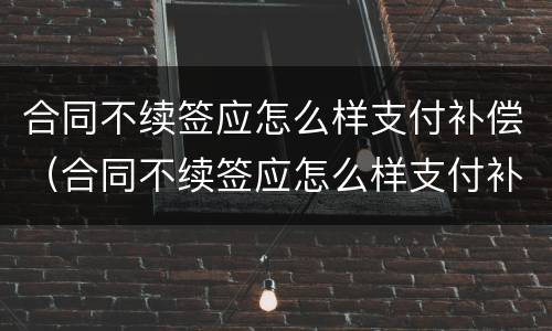 合同不续签应怎么样支付补偿（合同不续签应怎么样支付补偿费）