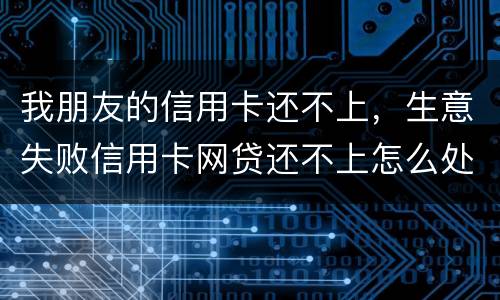 我朋友的信用卡还不上，生意失败信用卡网贷还不上怎么处理的啊