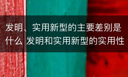 发明、实用新型的主要差别是什么 发明和实用新型的实用性
