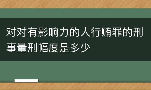 对对有影响力的人行贿罪的刑事量刑幅度是多少