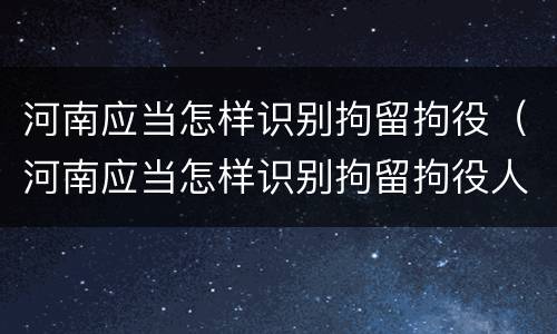 河南应当怎样识别拘留拘役（河南应当怎样识别拘留拘役人员）