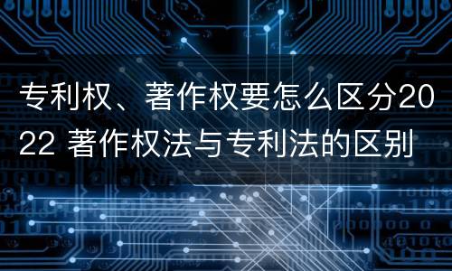 专利权、著作权要怎么区分2022 著作权法与专利法的区别