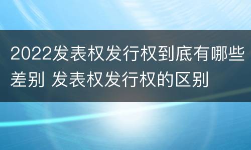 2022发表权发行权到底有哪些差别 发表权发行权的区别