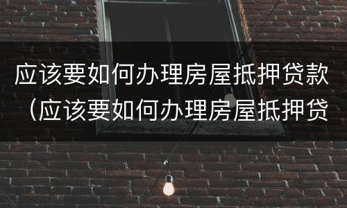 应该要如何办理房屋抵押贷款（应该要如何办理房屋抵押贷款手续）