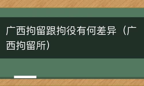 广西拘留跟拘役有何差异（广西拘留所）