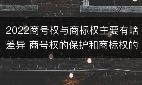 2022商号权与商标权主要有啥差异 商号权的保护和商标权的保护一样是全国性范围的