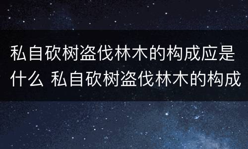 私自砍树盗伐林木的构成应是什么 私自砍树盗伐林木的构成应是什么罪