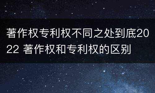 著作权专利权不同之处到底2022 著作权和专利权的区别