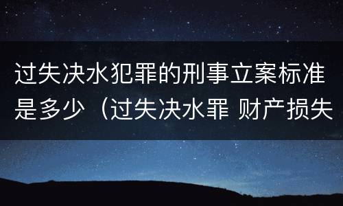 过失决水犯罪的刑事立案标准是多少（过失决水罪 财产损失标准）
