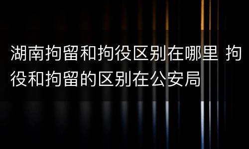 湖南拘留和拘役区别在哪里 拘役和拘留的区别在公安局
