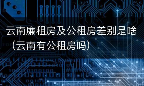 云南廉租房及公租房差别是啥（云南有公租房吗）