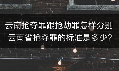 云南抢夺罪跟抢劫罪怎样分别 云南省抢夺罪的标准是多少?