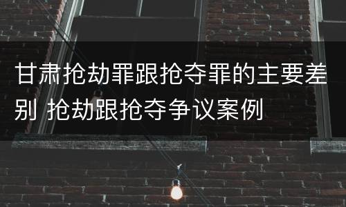 甘肃抢劫罪跟抢夺罪的主要差别 抢劫跟抢夺争议案例