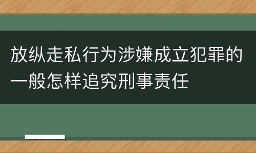 放纵走私行为涉嫌成立犯罪的一般怎样追究刑事责任