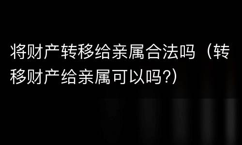 将财产转移给亲属合法吗（转移财产给亲属可以吗?）