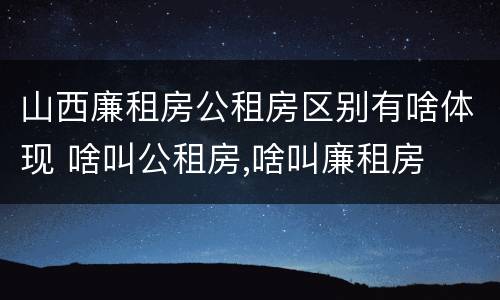 山西廉租房公租房区别有啥体现 啥叫公租房,啥叫廉租房