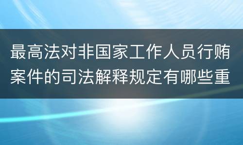最高法对非国家工作人员行贿案件的司法解释规定有哪些重要内容