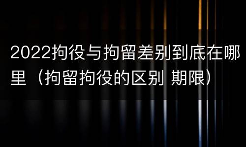 2022拘役与拘留差别到底在哪里（拘留拘役的区别 期限）