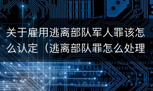 关于雇用逃离部队军人罪该怎么认定（逃离部队罪怎么处理）