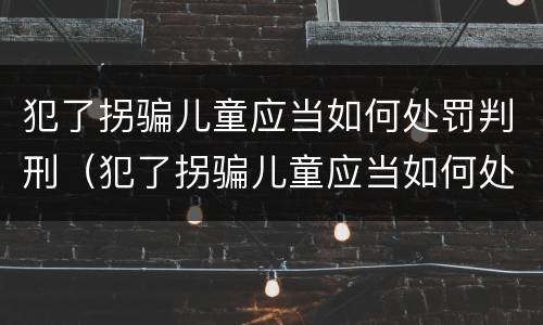 犯了拐骗儿童应当如何处罚判刑（犯了拐骗儿童应当如何处罚判刑多久）