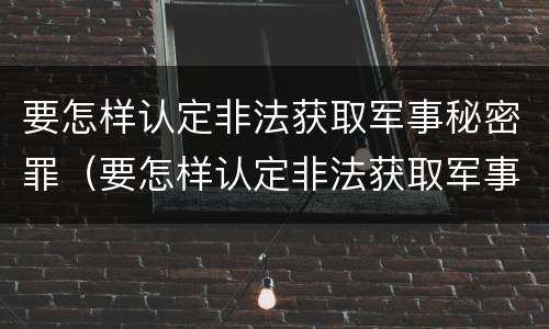 要怎样认定非法获取军事秘密罪（要怎样认定非法获取军事秘密罪案件）