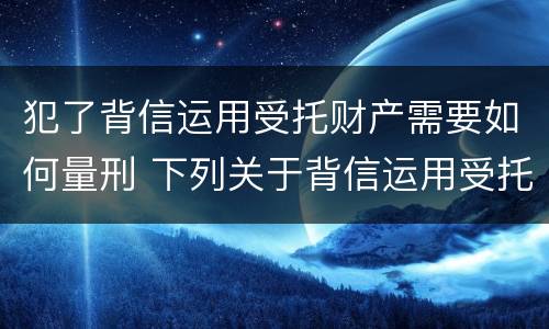 犯了背信运用受托财产需要如何量刑 下列关于背信运用受托财产罪的说法中正确的是