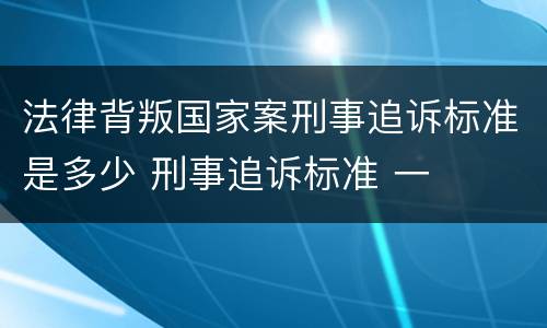 法律背叛国家案刑事追诉标准是多少 刑事追诉标准 一