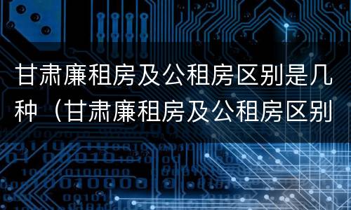 甘肃廉租房及公租房区别是几种（甘肃廉租房及公租房区别是几种房）