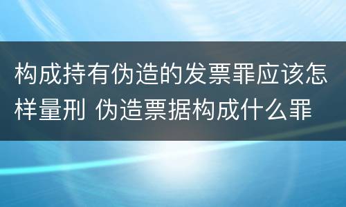 构成持有伪造的发票罪应该怎样量刑 伪造票据构成什么罪