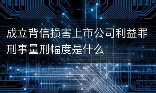 成立背信损害上市公司利益罪刑事量刑幅度是什么