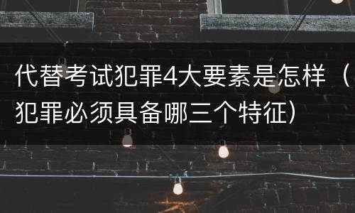 代替考试犯罪4大要素是怎样（犯罪必须具备哪三个特征）