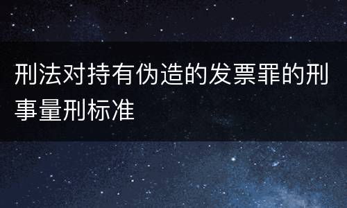 刑法对持有伪造的发票罪的刑事量刑标准