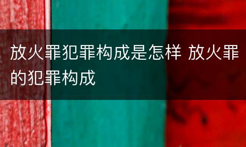 放火罪犯罪构成是怎样 放火罪的犯罪构成