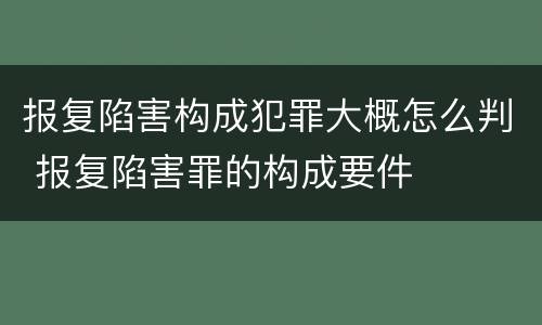 报复陷害构成犯罪大概怎么判 报复陷害罪的构成要件
