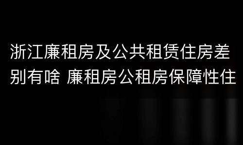 浙江廉租房及公共租赁住房差别有啥 廉租房公租房保障性住房的区别