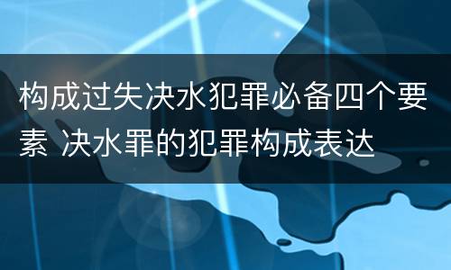 构成过失决水犯罪必备四个要素 决水罪的犯罪构成表达