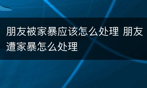 朋友被家暴应该怎么处理 朋友遭家暴怎么处理