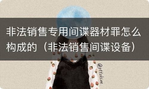 非法销售专用间谍器材罪怎么构成的（非法销售间谍设备）