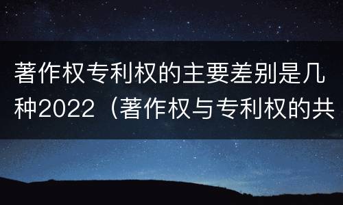 著作权专利权的主要差别是几种2022（著作权与专利权的共性有）