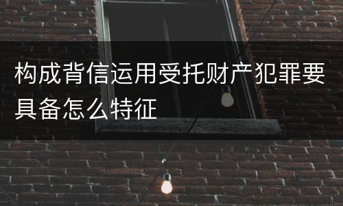 构成背信运用受托财产犯罪要具备怎么特征