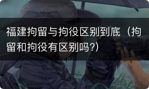 福建拘留与拘役区别到底（拘留和拘役有区别吗?）