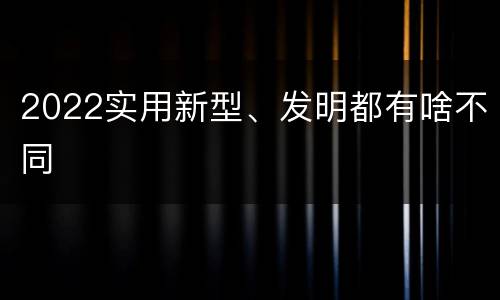 2022实用新型、发明都有啥不同