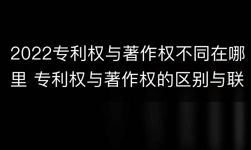 2022专利权与著作权不同在哪里 专利权与著作权的区别与联系