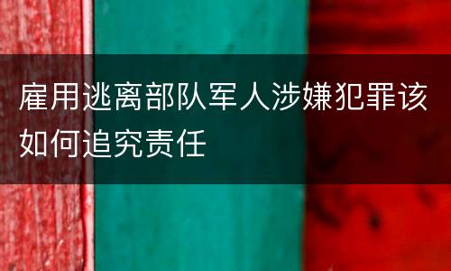 雇用逃离部队军人涉嫌犯罪该如何追究责任