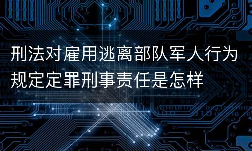 刑法对雇用逃离部队军人行为规定定罪刑事责任是怎样