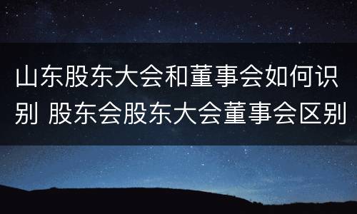 山东股东大会和董事会如何识别 股东会股东大会董事会区别