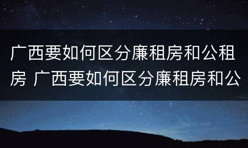 广西要如何区分廉租房和公租房 广西要如何区分廉租房和公租房的区别