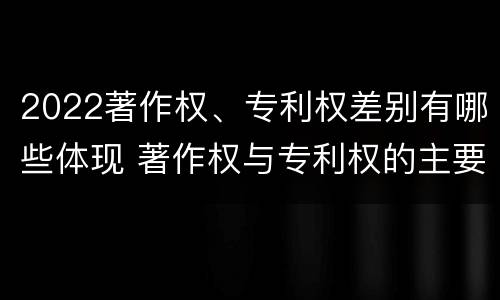 2022著作权、专利权差别有哪些体现 著作权与专利权的主要区别是什么?