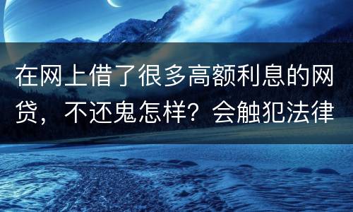 在网上借了很多高额利息的网贷，不还鬼怎样？会触犯法律